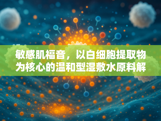 敏感肌福音，以白细胞提取物为核心的温和型湿敷水原料解析
