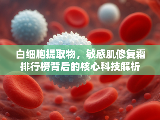 白细胞提取物，敏感肌修复霜排行榜背后的核心科技解析