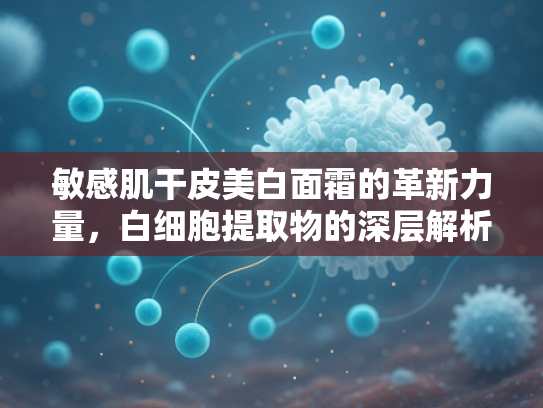 敏感肌干皮美白面霜的革新力量，白细胞提取物的深层解析与应用