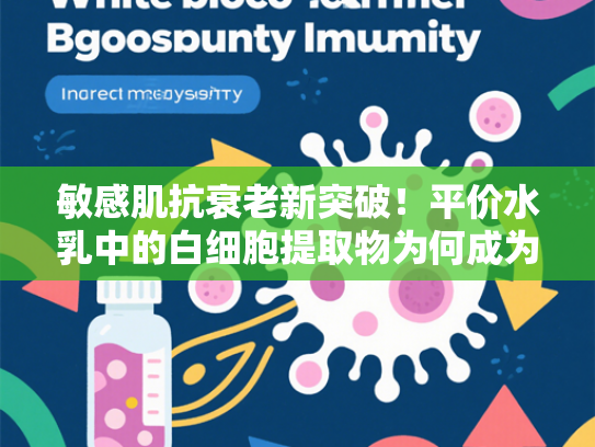 敏感肌抗衰老新突破！平价水乳中的白细胞提取物为何成为护肤界焦点？