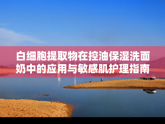 白细胞提取物在控油保湿洗面奶中的应用与敏感肌护理指南