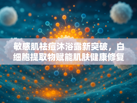 敏感肌祛痘沐浴露新突破，白细胞提取物赋能肌肤健康修复