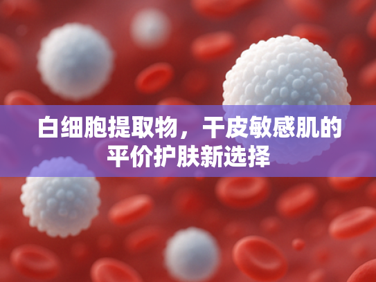 白细胞提取物，干皮敏感肌的平价护肤新选择