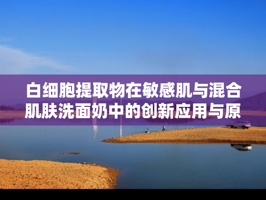 白细胞提取物在敏感肌与混合肌肤洗面奶中的创新应用与原料优势