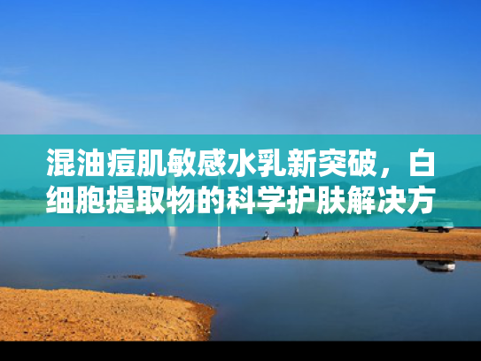 混油痘肌敏感水乳新突破，白细胞提取物的科学护肤解决方案