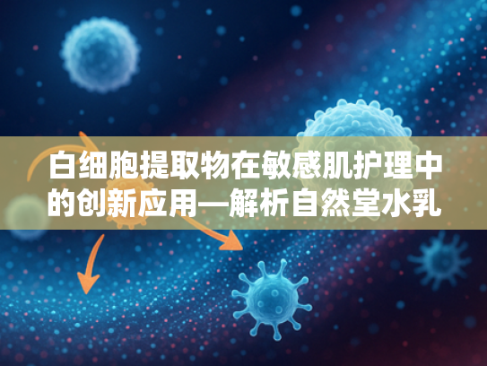 白细胞提取物在敏感肌护理中的创新应用—解析自然堂水乳推荐成分的原料奥秘