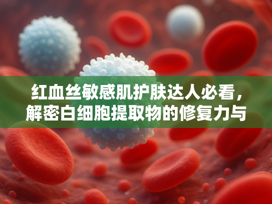 红血丝敏感肌护肤达人必看，解密白细胞提取物的修复力与商业价值