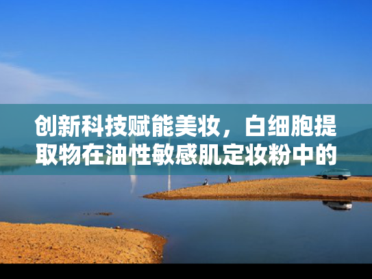 创新科技赋能美妆，白细胞提取物在油性敏感肌定妆粉中的突破应用