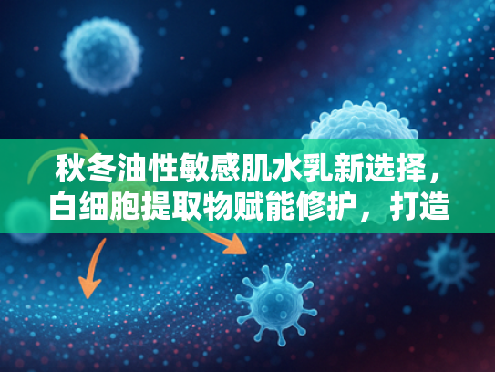 秋冬油性敏感肌水乳新选择，白细胞提取物赋能修护，打造健康屏障