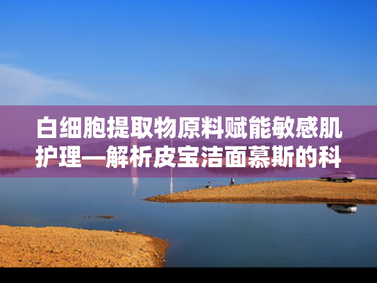 白细胞提取物原料赋能敏感肌护理—解析皮宝洁面慕斯的科学配方与原料优势