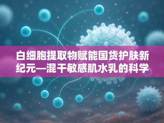 白细胞提取物赋能国货护肤新纪元—混干敏感肌水乳的科学解决方案