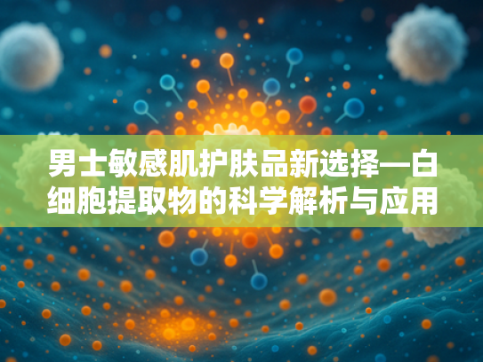 男士敏感肌护肤品新选择—白细胞提取物的科学解析与应用推荐