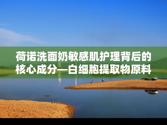 荷诺洗面奶敏感肌护理背后的核心成分—白细胞提取物原料解析
