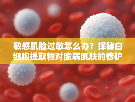 敏感肌脸过敏怎么办？探秘白细胞提取物对脆弱肌肤的修护奥秘