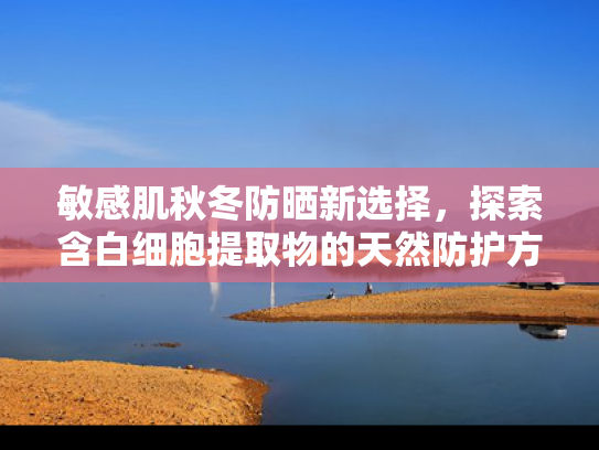 敏感肌秋冬防晒新选择，探索含白细胞提取物的天然防护方案