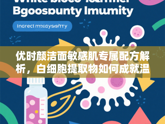 优时颜洁面敏感肌专属配方解析，白细胞提取物如何成就温和清洁新标杆