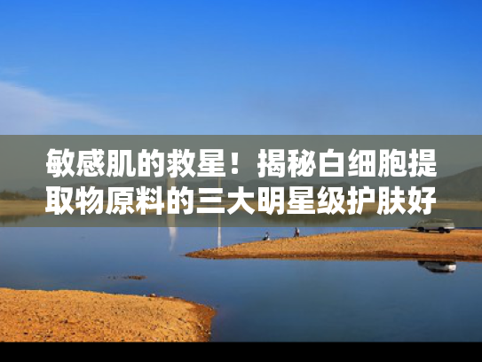 敏感肌的救星！揭秘白细胞提取物原料的三大明星级护肤好物
