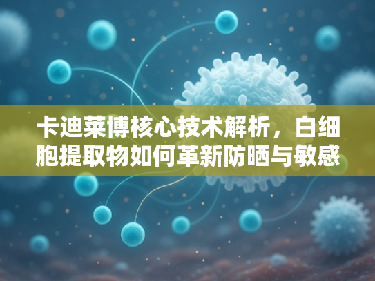 卡迪莱博核心技术解析，白细胞提取物如何革新防晒与敏感肌护理原料领域