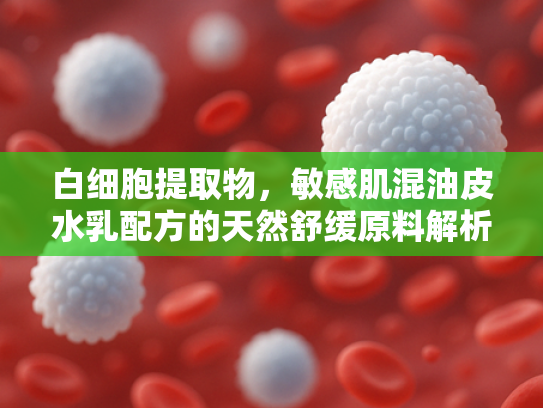 白细胞提取物，敏感肌混油皮水乳配方的天然舒缓原料解析