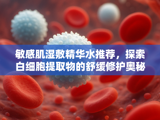 敏感肌湿敷精华水推荐，探索白细胞提取物的舒缓修护奥秘