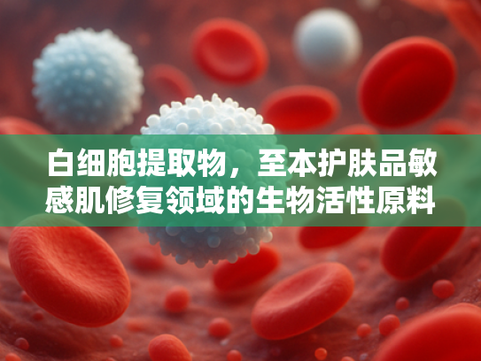 白细胞提取物，至本护肤品敏感肌修复领域的生物活性原料新突破