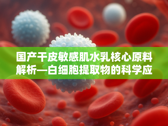 国产干皮敏感肌水乳核心原料解析—白细胞提取物的科学应用与批发优势