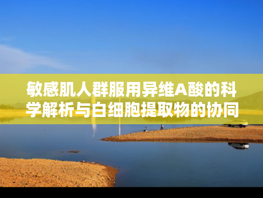 敏感肌人群服用异维A酸的科学解析与白细胞提取物的协同养护方案