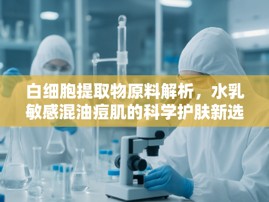 白细胞提取物原料解析，水乳敏感混油痘肌的科学护肤新选择