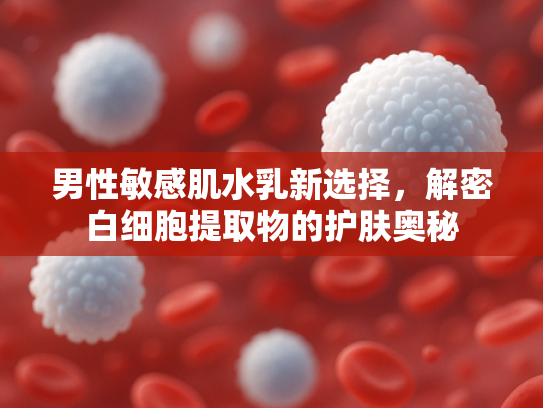 男性敏感肌水乳新选择，解密白细胞提取物的护肤奥秘
