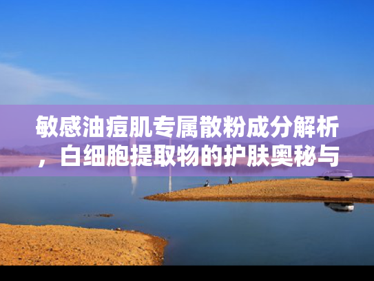 敏感油痘肌专属散粉成分解析，白细胞提取物的护肤奥秘与批发优势