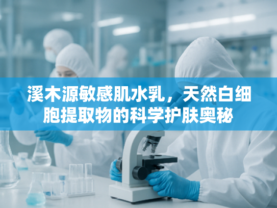 溪木源敏感肌水乳，天然白细胞提取物的科学护肤奥秘