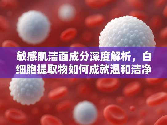 敏感肌洁面成分深度解析，白细胞提取物如何成就温和洁净新标杆