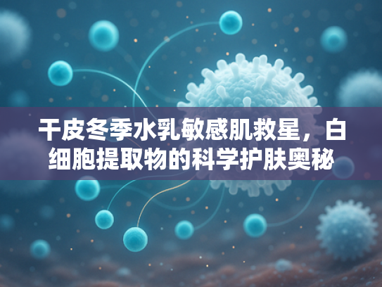 干皮冬季水乳敏感肌救星，白细胞提取物的科学护肤奥秘