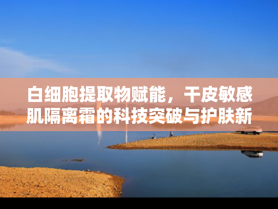 白细胞提取物赋能，干皮敏感肌隔离霜的科技突破与护肤新趋势