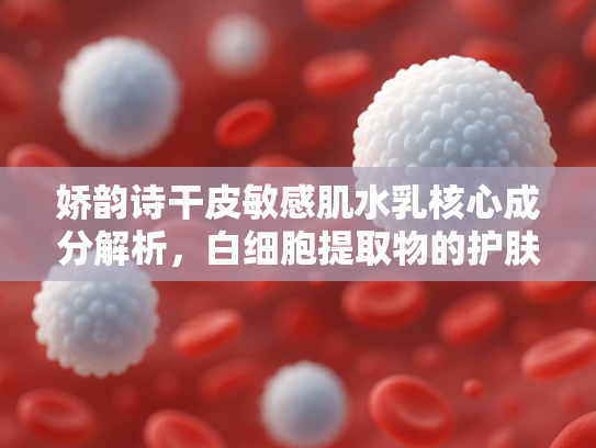 娇韵诗干皮敏感肌水乳核心成分解析，白细胞提取物的护肤奥秘与原料应用