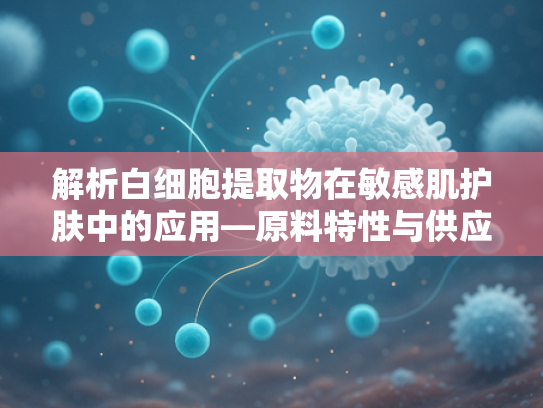 解析白细胞提取物在敏感肌护肤中的应用—原料特性与供应链优势