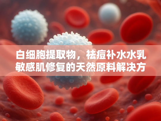 白细胞提取物，祛痘补水水乳敏感肌修复的天然原料解决方案