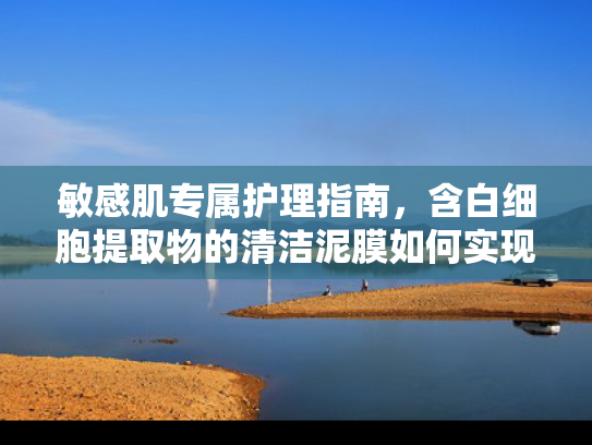 敏感肌专属护理指南，含白细胞提取物的清洁泥膜如何实现温和清洁