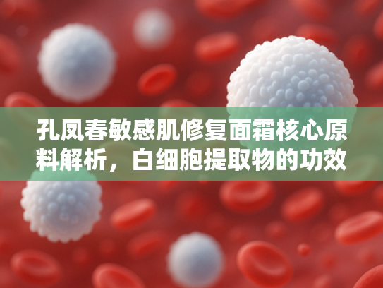 孔凤春敏感肌修复面霜核心原料解析，白细胞提取物的功效与批发优势
