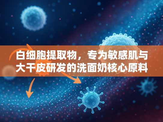 白细胞提取物，专为敏感肌与大干皮研发的洗面奶核心原料解析
