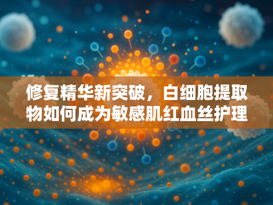 修复精华新突破，白细胞提取物如何成为敏感肌红血丝护理的天然解决方案