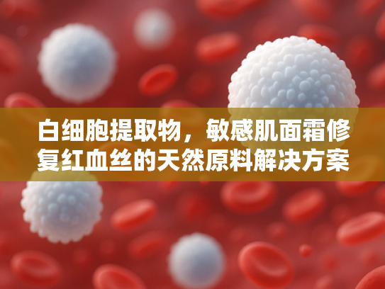 白细胞提取物，敏感肌面霜修复红血丝的天然原料解决方案