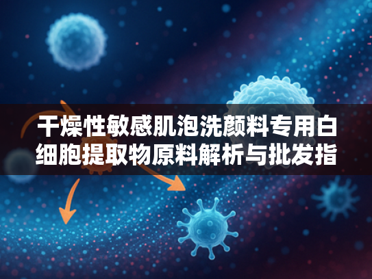 干燥性敏感肌泡洗颜料专用白细胞提取物原料解析与批发指南