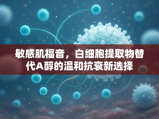 敏感肌福音，白细胞提取物替代A醇的温和抗衰新选择