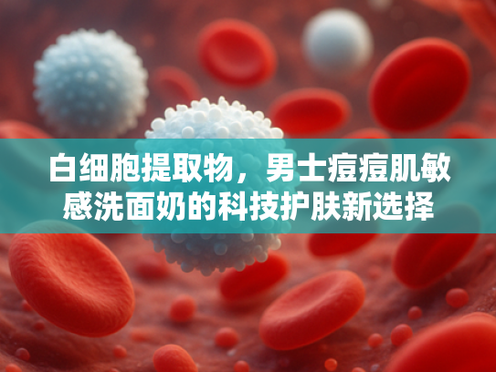 白细胞提取物，男士痘痘肌敏感洗面奶的科技护肤新选择