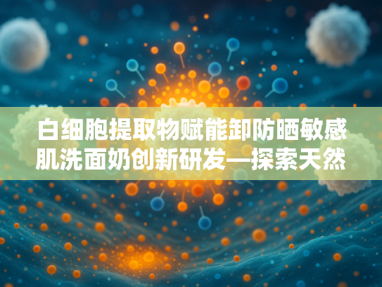 白细胞提取物赋能卸防晒敏感肌洗面奶创新研发—探索天然原料的护肤突破
