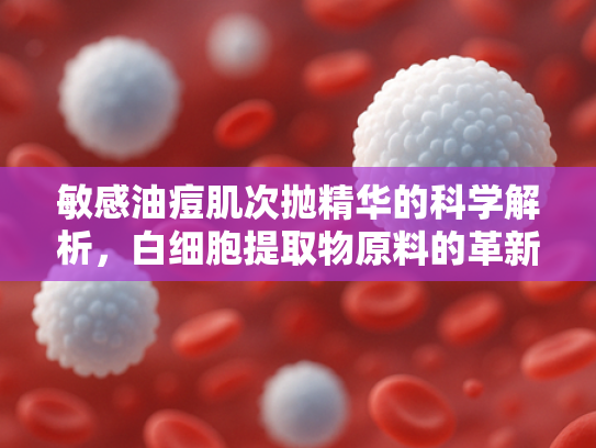 敏感油痘肌次抛精华的科学解析，白细胞提取物原料的革新应用