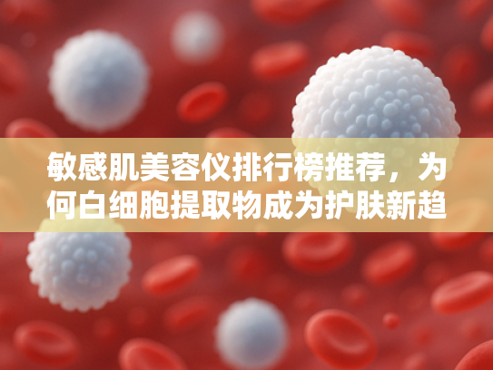 敏感肌美容仪排行榜推荐，为何白细胞提取物成为护肤新趋势？