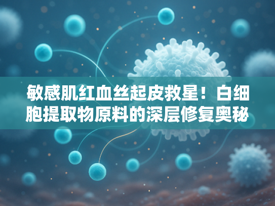 敏感肌红血丝起皮救星！白细胞提取物原料的深层修复奥秘解析
