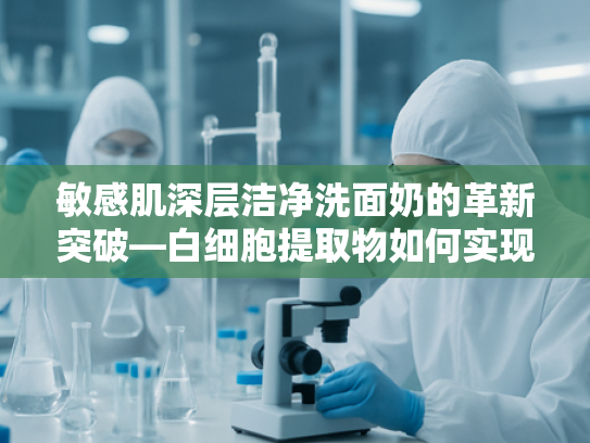 敏感肌深层洁净洗面奶的革新突破—白细胞提取物如何实现温和清洁新标准